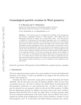 arXiv:2207.00057v1
[gr-qc]
30
Jun
2022
Cosmological particle creation in Weyl geometry
V A Berezin and V I Dokuchaev
Institute for Nuclear Research of the Russian Academy of Sciences,
60th October Anniversary Prospect 7a, 117312 Moscow, Russia
E-mail: berezin@inr.ac.ru, dokuchaev@inr.ac.ru
Abstract. In the present paper we investigated the possibility of the homogeneous
and isotropic cosmological solution in Weyl geometry, which differs from the
Riemannian geometry by adding the so called Weyl vector. The Weyl gravity
is obtained by constructing the gravitational Lagrangian both to be quadratic in
curvature and conformal invariant. It is found that such solution may exist provided
there exists the direct interaction between the Weyl vector and the matter fields.
Assuming the matter Lagrangian is that of the perfect fluid, we found how such an
interaction can be implemented. Due to the existence of the quadratic curvature terms
and the direct interaction the perfect fluid particles may be created straight from the
vacuum, and we found the expression for the rate of their production which appeared
to be conformal invariant. In the case of creating the universe “from nothing” in
the vacuum state, we investigated the problem, whether this vacuum may persist or
not. It is shown that the vacuum may persist with respect to producing the non-
dust matter (with positive pressure), but cannot resist to producing the dust particles.
These particles, being non-interactive, may be considered as the candidates for the
dark matter.
Keywords: gravitation, Weyl geometry, General Relativity, quadratic gravity, cosmology
1. Introduction
The local conformal invariance seems to be a good candidate to become the fundamental
symmetry of the Nature. It looks very plausible if one suppose that the universe was
created “from nothing”[1].
Nowadays this idea is advocated, among others, by Roger Penrose[2] and Gerard
’tHooft[3]. But the first claim was made by Hermann Weyl[4] a little bit more than
one hundred years ago. He tried to construct the unified theory of gravitational and
electromagnetic interactions in a pure geometrical way. In order to achieve such a
goal, he invented the new geometry, which we call now the Weyl geometry. It differs
from the Riemannian geometry by adding to the metric tensor some vector (1-forms).
Hermann Weyl discovered that in order the whole theory to become invariant under
the local conformal transformation of the metric tensor, this new (Weyl) vector has to
undergo the specific gauge transformation, that is why he decided to consider it as the
electromagnetic vector. It is well known that Albert Einstein criticized such a theory
 