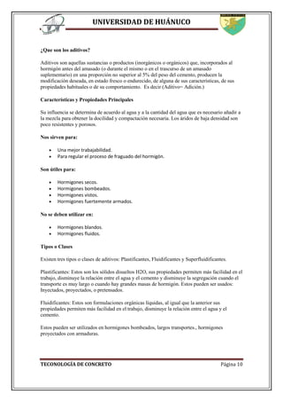 UNIVERSIDAD DE HUÁNUCO
TECONOLOGÍA DE CONCRETO Página 10
¿Que son los aditivos?
Aditivos son aquellas sustancias o productos (inorgánicos o orgánicos) que, incorporados al
hormigón antes del amasado (o durante el mismo o en el trascurso de un amasado
suplementario) en una proporción no superior al 5% del peso del cemento, producen la
modificación deseada, en estado fresco o endurecido, de alguna de sus características, de sus
propiedades habituales o de su comportamiento. Es decir (Aditivo= Adición.)
Características y Propiedades Principales
Su influencia se determina de acuerdo al agua y a la cantidad del agua que es necesario añadir a
la mezcla para obtener la docilidad y compactación necesaria. Los áridos de baja densidad son
poco resistentes y porosos.
Nos sirven para:
 Una mejor trabajabilidad.
 Para regular el proceso de fraguado del hormigón.
Son útiles para:
 Hormigones secos.
 Hormigones bombeados.
 Hormigones vistos.
 Hormigones fuertemente armados.
No se deben utilizar en:
 Hormigones blandos.
 Hormigones fluidos.
Tipos o Clases
Existen tres tipos o clases de aditivos: Plastificantes, Fluidificantes y Superfluidificantes.
Plastificantes: Estos son los sólidos disueltos H2O, sus propiedades permiten más facilidad en el
trabajo, disminuye la relación entre el agua y el cemento y disminuye la segregación cuando el
transporte es muy largo o cuando hay grandes masas de hormigón. Estos pueden ser usados:
Inyectados, proyectados, o pretensados.
Fluidificantes: Estos son formulaciones orgánicas líquidas, al igual que la anterior sus
propiedades permiten más facilidad en el trabajo, disminuye la relación entre el agua y el
cemento.
Estos pueden ser utilizados en hormigones bombeados, largos transportes., hormigones
proyectados con armaduras.
 