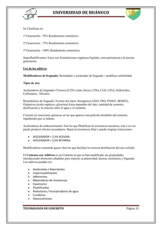 UNIVERSIDAD DE HUÁNUCO
TECONOLOGÍA DE CONCRETO Página 11
Se Clasifican en:
1ª Generación - 70% Rendimiento cementicio.
2ª Generación - 75% Rendimiento cementicio.
3ª Generación - 100% Rendimiento cementicio.
Superfluidificantes: Estos son formulaciones orgánicas líquidas, estos pertenecen a la tercera
generación.
Uso de los aditivos
Modificadores de fraguado: Retardador o acelerador de fraguado - modificar solubilidad.
Tipos de uso:
Aceleradores de fraguado: Cloruros [Cl2Ca (más eficaz), ClNa, ClAl, ClFe], Hidróxidos,
Carbonatos., Silicatos.
Retardadores de fraguado: Existen dos tipos: Inorgánicos (ZnO, PbO, PO4H3, BO4H3),
Orgánicos (ácido orgánico, glicerina).Estos dependen del tipo, cantidad de cemento,
dosificación y la relación entre el agua y el cemento.
Consiste en reacciones químicas en las que aparece una película alrededor del cemento,
impidiendo que se hidrate.
Aceleradores de endurecimiento: Son los que Modifican la resistencia mecánica, este a su vez
puede producir efectos secundarios: Bajan la resistencia final y puede originar retracciones.
 ACELERADOR < 2,5% ACELERA.
 ACELERADOR > 2,5% RETARDA.
Modificadores contenido gases: Son los que facilitan la correcta distribución del aire ocluido.
El Cemento con Aditivos es un Cemento al que se han modificado sus propiedades
introduciendo elementos añadidos para mejorar su plasticidad, dureza, resistencia y fraguado.
Los aditivos pueden ser:
 Acelerantes / Retardantes
 Impermeabilizantes
 Adherentes
 Mejoradores de resistencias
 Expansores
 Plastificantes
 Reductores / Incorporadores de agua
 Curadores
 Desencofrantes
 