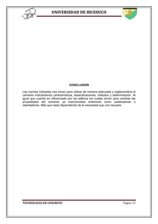 UNIVERSIDAD DE HUÁNUCO
TECONOLOGÍA DE CONCRETO Página 12
CONCLUSION
Las normas indicadas nos sirven para utilizar de manera adecuada y reglamentaria el
cemento indicándonos características, especificaciones, métodos y determinación. Al
igual que cuando es influenciado por los aditivos los cuales sirven para cambiar las
propiedades del cemento ya mencionados anteriores como aceleradores o
retardadores. Más que nada dependiendo de la necesidad que uno requiere.
 