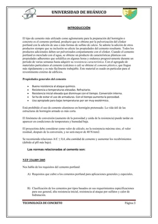 UNIVERSIDAD DE HUÁNUCO
TECONOLOGÍA DE CONCRETO Página 3
INTRODUCCIÓN
El tipo de cemento más utilizado como aglomerante para la preparación del hormigón o
concreto es el cemento portland, producto que se obtiene por la pulverización del clinker
portland con la adición de una o más formas de sulfato de calcio. Se admite la adición de otros
productos siempre que su inclusión no afecte las propiedades del cemento resultante. Todos los
productos adicionales deben ser pulverizados conjuntamente con el clinker. Cuando el cemento
portland es mezclado con el agua, se obtiene un producto de características plásticas con
propiedades adherentes que solidifica en algunas horas y endurece progresivamente durante un
período de varias semanas hasta adquirir su resistencia característica. Con el agregado de
materiales particulares al cemento (calcáreo o cal) se obtiene el cemento plástico, que fragua
más rápidamente y es más fácilmente trabajable. Este material es usado en particular para el
revestimiento externo de edificios.
Propiedades generales del cemento
 Buena resistencia al ataque químico.
 Resistencia a temperaturas elevadas. Refractario.
 Resistencia inicial elevada que disminuye con el tiempo. Conversión interna.
 Se ha de evitar el uso de armaduras. Con el tiempo aumenta la porosidad.
 Uso apropiado para bajas temperaturas por ser muy exotérmico.
Está prohibido el uso de cemento aluminoso en hormigón pretensado. La vida útil de las
estructuras de hormigón armado es más corta.
El fenómeno de conversión (aumento de la porosidad y caída de la resistencia) puede tardar en
aparecer en condiciones de temperatura y humedad baja.
El proyectista debe considerar como valor de cálculo, no la resistencia máxima sino, el valor
residual, después de la conversión, y no será mayor de 40 N/mm2.
Se recomienda relaciones A/C ≤ 0,4, alta cantidad de cemento y aumentar los recubrimientos
(debido al pH más bajo).
Las normas relacionadas al cemento son:
NTP 334.009 2005
Nos habla de los requisitos del cemento portland:
A) Requisitos que cubre a los cementos portland para aplicaciones generales y especiales.
B) Clasificación de los cementos por tipos basados en sus requerimientos especificaciones
para uso general, alta resistencia inicial, resistencia al ataque por sulfatos y calor de
hidratación.
 