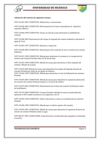 UNIVERSIDAD DE HUÁNUCO
TECONOLOGÍA DE CONCRETO Página 4
Además de ello tenemos las siguientes normas:
NTP 334.001:2001 CEMENTOS. Definiciones y nomenclatura
NTP 334.002:2003 CEMENTOS. Determinación de la finura expresada por la Superficie
específica (Blaine)
NTP 334.004:1999 CEMENTOS. Ensayo en autoclave para determinar la estabilidad de
volumen
NTP 334.006:2003 Determinación del tiempo de fraguado del cemento hidráulico utilizando la
aguja de Vicat
NTP 334.007:1997 CEMENTOS. Muestreo e inspección
NTP 334.048:2003 CEMENTOS. Determinación del contenido de aire en morteros de cemento
hidráulico
NTP 334.051:1998 CEMENTOS. Método para determinar la resistencia a la compresión de
morteros de Cemento Portland cubos de 50 mm de lado
NTP 334.052:1998 CEMENTOS. Método de ensayo para determinar el falso fraguado del
cemento. Método de la pasta
NTP 334.056:2002 Método de ensayo para determinar los tiempos de fraguado de pasta de
cemento Portland por medio de las agujas de Gillmore
NTP 334.064:1999 CEMENTOS. Método para determinar el calor de hidratación de cementos
Portland
NTP 334.065:2001 CEMENTOS. Método de ensayo para determinar la expansión potencial de
los morteros de cemento Portland expuestos a la acción de sulfatos
NTP 334.072:2001 CEMENTOS. Determinación de la finura del cemento Portland por medio
del turbidímetro
NTP 334.075:2004 CEMENTOS. Cemento Portland. Método de ensayo normalizado para
optimizar el SO3 usando resistencia a la compresión a las 24
NTP 334.085:1998 CEMENTOS. Aditivos de proceso a usarse en la producción de cementos
Portland
NTP 334.086:1999 CEMENTOS. Método para el análisis químico del cemento
NTP 334.093:2001 CEMENTOS. Método de ensayo para determinar la expansión de barras de
mortero de cemento Portland curado en agua.
NTP 400.037:2002 AGREGADOS. Especificaciones normalizadas para agregados en hormigón
(concreto)
 