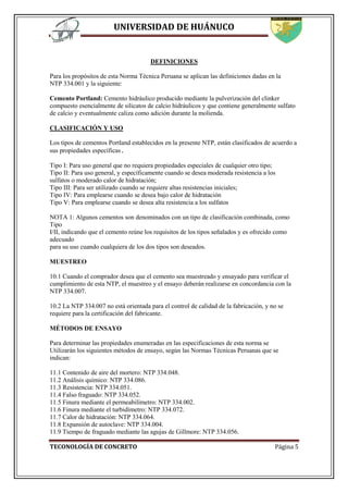 UNIVERSIDAD DE HUÁNUCO
TECONOLOGÍA DE CONCRETO Página 5
DEFINICIONES
Para los propósitos de esta Norma Técnica Peruana se aplican las definiciones dadas en la
NTP 334.001 y la siguiente:
Cemento Portland: Cemento hidráulico producido mediante la pulverización del clinker
compuesto esencialmente de silicatos de calcio hidráulicos y que contiene generalmente sulfato
de calcio y eventualmente caliza como adición durante la molienda.
CLASIFICACIÓN Y USO
Los tipos de cementos Portland establecidos en la presente NTP, están clasificados de acuerdo a
sus propiedades específicas.
Tipo I: Para uso general que no requiera propiedades especiales de cualquier otro tipo;
Tipo II: Para uso general, y específicamente cuando se desea moderada resistencia a los
sulfatos o moderado calor de hidratación;
Tipo III: Para ser utilizado cuando se requiere altas resistencias iniciales;
Tipo IV: Para emplearse cuando se desea bajo calor de hidratación
Tipo V: Para emplearse cuando se desea alta resistencia a los sulfatos
NOTA 1: Algunos cementos son denominados con un tipo de clasificación combinada, como
Tipo
I/II, indicando que el cemento reúne los requisitos de los tipos señalados y es ofrecido como
adecuado
para su uso cuando cualquiera de los dos tipos son deseados.
MUESTREO
10.1 Cuando el comprador desea que el cemento sea muestreado y ensayado para verificar el
cumplimiento de esta NTP, el muestreo y el ensayo deberán realizarse en concordancia con la
NTP 334.007.
10.2 La NTP 334.007 no está orientada para el control de calidad de la fabricación, y no se
requiere para la certificación del fabricante.
MÉTODOS DE ENSAYO
Para determinar las propiedades enumeradas en las especificaciones de esta norma se
Utilizarán los siguientes métodos de ensayo, según las Normas Técnicas Peruanas que se
indican:
11.1 Contenido de aire del mortero: NTP 334.048.
11.2 Análisis químico: NTP 334.086.
11.3 Resistencia: NTP 334.051.
11.4 Falso fraguado: NTP 334.052.
11.5 Finura mediante el permeabilímetro: NTP 334.002.
11.6 Finura mediante el turbidímetro: NTP 334.072.
11.7 Calor de hidratación: NTP 334.064.
11.8 Expansión de autoclave: NTP 334.004.
11.9 Tiempo de fraguado mediante las agujas de Gillmore: NTP 334.056.
 