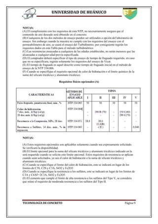 UNIVERSIDAD DE HUÁNUCO
TECONOLOGÍA DE CONCRETO Página 9
NOTAS:
(A) El cumplimiento con los requisitos de esta NTP, no necesariamente asegura que el
contenido de aire deseado será obtenido en el concreto.
(B) Cualquiera de los dos métodos de ensayo pueden ser utilizados a opción del laboratorio de
ensayo. Sin embargo cuando la muestra no cumple con los requisitos del ensayo con el
permeabilímetro de aire, se usará el ensayo del Turbidímetro; por consiguiente regirán los
requisitos dados en esta Tabla para el método turbidimétrico.
(C) Las resistencias ensayadas a cualquiera de las edades establecidas, no serán menores que las
alcanzadas a cualquier edad previa especificada.
(D) El comprador deberá especificar el tipo de ensayo de tiempo de fraguado requerido, en caso
que no se especificara, regirán solamente los requisitos del ensayo de Vicat.
(E) El tiempo de fraguado es aquel descrito como tiempo de fraguado inicial en el método de
ensayo de la NTP 334.006.
(F) Cuando se especifique el requisito opcional de calor de hidratación o el límite químico de la
suma del silicato tricálcico y aluminato tricálcico.
Requisitos físicos opcionales (A)
NOTAS:
(A) Estos requisitos opcionales son aplicables solamente cuando sea expresamente solicitado.
Se verificará la disponibilidad.
(B) El límite opcional para la suma del silicato tricálcico y aluminato tricálcico indicado en la
será requerido cuando se solicite este limite opcional. Estos requisitos de resistencia se aplican
cuando sean solicitados, ya sea el calor de hidratación o la suma de silicato tricálcico y
aluminato tricálcico.
(C) Cuando se especifique el límite del calor de hidratación, este se indicará en lugar de los
límites de C3S, C2S y C3A, SiO2 y Fe2O3
(D) Cuando se especifique la resistencia a los sulfatos, este se indicará en lugar de los límites de
C3A y C4AF+2C3A, SiO2 y Fe2O3
(E) El cemento que cumple el límite de alta resistencia a los sulfatos del Tipo V, se considera
que reúne el requisito de moderada resistencia a los sulfatos del Tipo II.
 