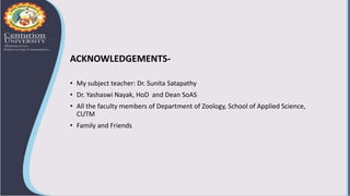 ACKNOWLEDGEMENTS-
• My subject teacher: Dr. Sunita Satapathy
• Dr. Yashaswi Nayak, HoD and Dean SoAS
• All the faculty members of Department of Zoology, School of Applied Science,
CUTM
• Family and Friends
 