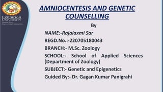 AMNIOCENTESIS AND GENETIC
COUNSELLING
By
NAME:-Rajalaxmi Sar
REGD.No.:-220705180043
BRANCH:- M.Sc. Zoology
SCHOOL:- School of Applied Sciences
(Department of Zoology)
SUBJECT:- Genetic and Epigenetics
Guided By:- Dr. Gagan Kumar Panigrahi
 