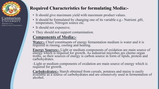 Required Characteristics for formulating Media:-
• It should give maximum yield with maximum product values.
• It should be formulated by changing one of its variable e.g.- Nutrient ,pH,
temperature, Nitrogen source etc.
• It should not expensive.
• They should not support contamination.
Components of Media:-
Water:- Chief constituents of energy fermentation medium is water and it is
required in rinsing, cooling and heating.
Energy Sources:- Light or medium components of oxidation are main source of
energy which is required for growth. As industrial microbes are chemo organ
troths, so their sources of energy is carbon source in form of lipids, protein and
carbohydrates.
-Light or medium components of oxidation are main source of energy which is
required for growth.
Carbohydrates:- Starch obtained from cereals, potatoes and maize is easily
available as a source of carbohydrates and are extensively used in fermentation of
alcohol.
 