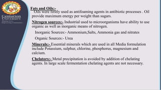 Fats and Oils:-
Oils were firstly used as antifoaming agents in antibiotic processes . Oil
provide maximum energy per weight than sugars.
Nitrogen sources:- Industrial used to microorganisms have ability to use
organic as well as inorganic means of nitrogen.
Inorganic Sources:- Ammonium,Salts, Ammonia gas and nitrates
Organic Sources:- Urea
Minerals:- Essential minerals which are used in all Media formulation
include Potassium, sulphur, chlorine, phosphorus, magnesium and
calcium.
Chelators:- Metal precipitation is avoided by addition of chelating
agents. In large scale fermentation chelating agents are not necessary.
 