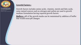 Growth Factors:-
Growth factors includes amino acids, vitamins, sterols and fatty acids,
some natural sources such as nitrogen and carbon are used in growth
medium formulation having required growth factors.
Buffers:- pH of the growth media can be maintained by addition of buffer
that would resist pH changes.
 