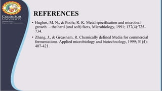 REFERENCES
• Hughes, M. N., & Poole, R. K. Metal specification and microbial
growth – the hard (and soft) facts, Microbiology, 1991; 137(4):725-
734.
• Zhang, J., & Greasham, R. Chemically defined Media for commercial
fermentations. Applied microbiology and biotechnology, 1999; 51(4):
407-421.
 