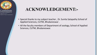 ACKNOWLEDGEMENT:-
• Special thanks to my subject teacher , Dr. Sunita Satapathy School of
Applied Sciences, CUTM, Bhubaneswar .
• All the faculty members of Department of zoology, School of Applied
Sciences, CUTM, Bhubaneswar.
 