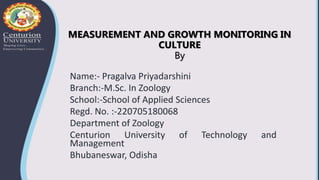 MEASUREMENT AND GROWTH MONITORING IN
CULTURE
By
Name:- Pragalva Priyadarshini
Branch:-M.Sc. In Zoology
School:-School of Applied Sciences
Regd. No. :-220705180068
Department of Zoology
Centurion University of Technology and
Management
Bhubaneswar, Odisha
 