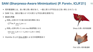 • 局所最適解には，良い解と悪い解があり，一般に周りが平坦なほど良い解とされている
• SAM では，損失が最小かつその周りも平坦な解を探索する
• 最適化問題
周囲 近傍の中での最大値を損失関数に取る
 
周囲 近傍を用いた min-max 最適問題となる
 
• @omiita さんの Qiita 記事による日本語解説あり
ρ
LSAM
𝒮
(w) ≜ max
∥ϵ∥p≤ρ
L
𝒮
(w + ϵ)
ρ
min
w
[ max
∥ϵ∥p≤ρ
L
𝒮
(w + ϵ) − L
𝒮
(w)] + L
𝒮
(w) + λ∥w∥2
2
SAM (Sharpness-Aware Minimization) [P. Foret+, ICLR 21] 10
Sharp な悪い局所最適解
Flat な良い局所最適解
 