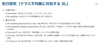 • 古典的手法
Resampling：希少なクラスを多くリサンプリングしておく
Re-weighting：希少なクラスの学習重みを大きく設定する
• 最近の手法
Re-weighting regularization [K. Cao+, NeurIPS 19]：希少なクラスの正則化重みを大きく設定
Heteroskedastic adaptive regularization [K. Cao+, ICLR 21]：不均衡でノイズが多い場合に損失の局所的な曲率
を正則化
Focal loss [T. Lin+, ICCV 17]：学習が難しいサンプルの学習を促進
[B. Knag+, ICLR 20] & [T. Wang+, ECCV 20]：SL の表現は分類器よりもクラス不均衡に対して頑健であることを
証明
[Y. Yang & Z. Xu, NeurIPS 20]：クラス不均衡な SL に対して SSL の事前学習を活用
先行研究（クラス不均衡に対処する SL） 13
 