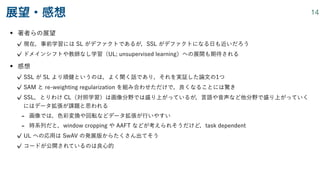 • 著者らの展望
現在，事前学習には SL がデファクトであるが，SSL がデファクトになる日も近いだろう
ドメインシフトや教師なし学習（UL; unsupervised learning）への展開も期待される
• 感想
SSL が SL より頑健というのは，よく聞く話であり，それを実証した論文の1つ
SAM と re-weighting regularization を組み合わせただけで，良くなることには驚き
SSL，とりわけ CL（対照学習）は画像分野では盛り上がっているが，言語や音声など他分野で盛り上がっていく
にはデータ拡張が課題と思われる
- 画像では，色彩変換や回転などデータ拡張が行いやすい
- 時系列だと，window cropping や AAFT などが考えられそうだけど，task dependent
UL への応用は SwAV の発展版からたくさん出てそう
コードが公開されているのは良心的
展望・感想 14
 
