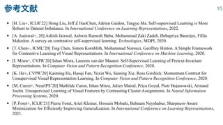 • [H. Liu+, ICLR’22] Hong Liu, Jeff Z HaoChen, Adrien Gaidon, Tengyu Ma. Self-supervised Learning is More
Robust to Dataset Imbalance. In International Conference on Learning Representations, 2022.


• [A. Jsaiswal+, 20] Ashish Jaiswal, Ashwin Ramesh Babu, Mohammad Zaki Zadeh, Debapriya Banerjee, Fillia
Makedon. A survey on contrastive self-supervised learning. Technologies, MDPI, 2020.


• [T. Chen+, ICML’20] Ting Chen, Simon Kornblith, Mohammad Norouzi, Geoffrey Hinton. A Simple Framework
for Contrastive Learning of Visual Representations. In International Conference on Machine Learning, 2020.


• [I. Misra+, CVPR’20] Ishan Misra, Laurens van der Maaten. Self-Supervised Learning of Pretext-Invariant
Representations. In Computer Vision and Pattern Recognition Conference, 2020.


• [K. He+, CVPR’20] Kaiming He, Haoqi Fan, Yuxin Wu, Saining Xie, Ross Girshick. Momentum Contrast for
Unsupervised Visual Representation Learning. In Computer Vision and Pattern Recognition Conference, 2020.


• [M. Caron+, NeurIPS’20] Mathilde Caron, Ishan Misra, Julien Mairal, Priya Goyal, Piotr Bojanowski, Armand
Joulin. Unsupervised Learning of Visual Features by Contrasting Cluster Assignments. In Neural Information
Processing Systems, 2020.


• [P. Foret+, ICLR’21] Pierre Foret, Ariel Kleiner, Hossein Mobahi, Behnam Neyshabur. Sharpness-Aware
Minimization for Efficiently Improving Generalization. In International Conference on Learning Representations,
2021.
参考文献 15
 