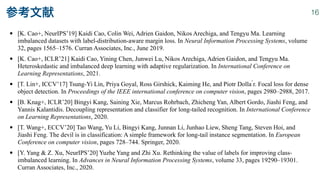 • [K. Cao+, NeurIPS’19] Kaidi Cao, Colin Wei, Adrien Gaidon, Nikos Arechiga, and Tengyu Ma. Learning
imbalanced datasets with label-distribution-aware margin loss. In Neural Information Processing Systems, volume
32, pages 1565–1576. Curran Associates, Inc., June 2019.


• [K. Cao+, ICLR’21] Kaidi Cao, Yining Chen, Junwei Lu, Nikos Arechiga, Adrien Gaidon, and Tengyu Ma.
Heteroskedastic and imbalanced deep learning with adaptive regularization. In International Conference on
Learning Representations, 2021.


• [T. Lin+, ICCV’17] Tsung-Yi Lin, Priya Goyal, Ross Girshick, Kaiming He, and Piotr Dolla ́r. Focal loss for dense
object detection. In Proceedings of the IEEE international conference on computer vision, pages 2980–2988, 2017.


• [B. Knag+, ICLR’20] Bingyi Kang, Saining Xie, Marcus Rohrbach, Zhicheng Yan, Albert Gordo, Jiashi Feng, and
Yannis Kalantidis. Decoupling representation and classifier for long-tailed recognition. In International Conference
on Learning Representations, 2020.


• [T. Wang+, ECCV’20] Tao Wang, Yu Li, Bingyi Kang, Junnan Li, Junhao Liew, Sheng Tang, Steven Hoi, and
Jiashi Feng. The devil is in classification: A simple framework for long-tail instance segmentation. In European
Conference on computer vision, pages 728–744. Springer, 2020.


• [Y. Yang & Z. Xu, NeurIPS’20] Yuzhe Yang and Zhi Xu. Rethinking the value of labels for improving class-
imbalanced learning. In Advances in Neural Information Processing Systems, volume 33, pages 19290–19301.
Curran Associates, Inc., 2020.
参考文献 16
 