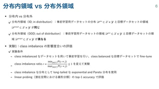 • 分布内 vs 分布外
分布内領域（ID; in distribution）：事前学習用データセットの分布 と目標データセットの領域
が同じ
分布外領域（OOD; out of distribution）：事前学習用データセットの領域 と目標データセットの領
域 が異なる
• 実験1：class imbalance の影響度合いの評価
実験条件
- class imbalanced なデータセットを用いて事前学習を行い，class balanced な目標データセットで
fi
ne-tune
-
class imbalance ratio を変えて実験
- class imbalance な分布として long-tailed な exponential and Pareto 分布を使用
- linear probing（潜在空間における線形分類）の top-1 accuracy で評価
𝒟
pre
⊂
𝒳
×
𝒴
𝒟
target
⊂
𝒳
×
𝒴
𝒟
pre
⊂
𝒳
×
𝒴
𝒟
target
⊂
𝒳
×
𝒴
r =
minj∈[C] P(y = j)
maxj∈[C] P(y = j)
≤ 1
分布内領域 vs 分布外領域 6
 