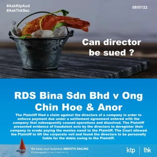 RDS Bina Sdn Bhd v Ong
Chin Hoe & Anor
The Plaintiff filed a claim against the directors of a company in order to
enforce payment due under a settlement agreement entered with the
company that subsequently ceased operations and dissolved. The Plaintiff
presented evidence of fraudulent acts by the directors to deregister their
company to evade paying the monies owed to the Plaintiff. The Court allowed
the Plaintiff to lift the corporate veil and found the directors to be personally
liable for the debts owing to the Plaintiff.
#AskKtpAud
#AskThkSec
08/07/22
Can director
be sued ?
 