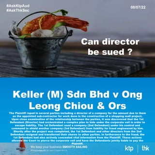 Keller (M) Sdn Bhd v Ong
Leong Chiou & Ors
The Plaintiff roped in several parties including a director of a company for the amount due to them
as the appointed sub-contractor for work done in the construction of a shopping mall project.
Upon close examination of the relationship between the parties, it was discovered that the 1st
Defendant (Director) had orchestrated a complex plan to hide under the corporate veil in order to
escape liability. The 1st Defendant used a company (2nd Defendant) under his control and
command to shield another company (3rd Defendant) from liability for fraud engineered by him.
Shortly after the project was completed, the 1st Defendant and other directors from the 2nd
Defendant resigned and transferred their shares to other parties. In furtherance to the fraud, the
1st Defendant had also actively concealed vital information from the Plaintiff. These actions
allowed the Court to pierce the corporate veil and have the Defendants jointly liable to pay the
Plaintiff.
#AskKtpAud
#AskThkSec
08/07/22
Can director
be sued ?
 