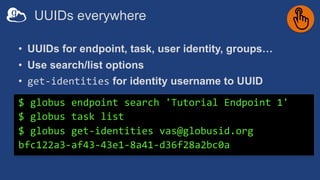 UUIDs everywhere
• UUIDs for endpoint, task, user identity, groups…
• Use search/list options
• get-identities for identity username to UUID
$ globus endpoint search 'Tutorial Endpoint 1'
$ globus task list
$ globus get-identities vas@globusid.org
bfc122a3-af43-43e1-8a41-d36f28a2bc0a
 