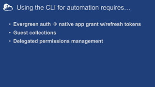 Using the CLI for automation requires…
• Evergreen auth à native app grant w/refresh tokens
• Guest collections
• Delegated permissions management
 