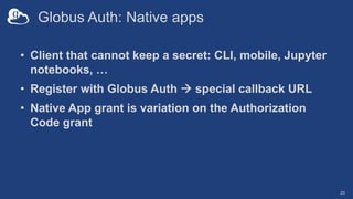 Globus Auth: Native apps
• Client that cannot keep a secret: CLI, mobile, Jupyter
notebooks, …
• Register with Globus Auth à special callback URL
• Native App grant is variation on the Authorization
Code grant
20
 