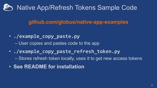 Native App/Refresh Tokens Sample Code
github.com/globus/native-app-examples
• ./example_copy_paste.py
– User copies and pastes code to the app
• ./example_copy_paste_refresh_token.py
– Stores refresh token locally, uses it to get new access tokens
• See README for installation
21
 