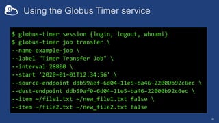 Using the Globus Timer service
8
$ globus–timer session {login, logout, whoami}
$ globus–timer job transfer 
--name example–job 
--label "Timer Transfer Job" 
--interval 28800 
--start '2020–01–01T12:34:56' 
--source–endpoint ddb59aef–6d04–11e5–ba46–22000b92c6ec 
--dest–endpoint ddb59af0–6d04–11e5–ba46–22000b92c6ec 
--item ~/file1.txt ~/new_file1.txt false 
--item ~/file2.txt ~/new_file2.txt false
 