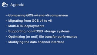 Agenda
• Comparing GCS v4 and v5 comparison
• Migrating from GCS v4 to v5
• Multi-DTN deployments
• Supporting non-POSIX storage systems
• Optimizing (or not!) file transfer performance
• Modifying the data channel interface
2
 