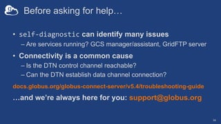 Before asking for help…
• self-diagnostic can identify many issues
– Are services running? GCS manager/assistant, GridFTP server
• Connectivity is a common cause
– Is the DTN control channel reachable?
– Can the DTN establish data channel connection?
docs.globus.org/globus-connect-server/v5.4/troubleshooting-guide
…and we’re always here for you: support@globus.org
34
 