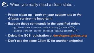 When you really need a clean slate…
• Proper clean-up—both on your system and in the
Globus service—is important!
• Execute these commands in the specified order:
o globus-connect-server node cleanup (on every DTN)
o globus-connect-server endpoint cleanup (on last DTN)
• Delete the GCS registration at developers.globus.org
• Don’t use the same Client ID for another endpoint!
 
