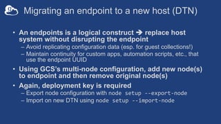 Migrating an endpoint to a new host (DTN)
• An endpoints is a logical construct è replace host
system without disrupting the endpoint
– Avoid replicating configuration data (esp. for guest collections!)
– Maintain continuity for custom apps, automation scripts, etc., that
use the endpoint UUID
• Using GCS’s multi-node configuration, add new node(s)
to endpoint and then remove original node(s)
• Again, deployment key is required
– Export node configuration with node setup --export-node
– Import on new DTN using node setup --import-node
 