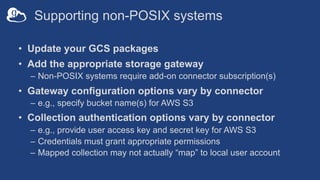 Supporting non-POSIX systems
• Update your GCS packages
• Add the appropriate storage gateway
– Non-POSIX systems require add-on connector subscription(s)
• Gateway configuration options vary by connector
– e.g., specify bucket name(s) for AWS S3
• Collection authentication options vary by connector
– e.g., provide user access key and secret key for AWS S3
– Credentials must grant appropriate permissions
– Mapped collection may not actually “map” to local user account
 