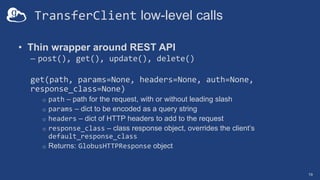 TransferClient low-level calls
• Thin wrapper around REST API
– post(), get(), update(), delete()
get(path, params=None, headers=None, auth=None,
response_class=None)
o path – path for the request, with or without leading slash
o params – dict to be encoded as a query string
o headers – dict of HTTP headers to add to the request
o response_class – class response object, overrides the client’s
default_response_class
o Returns: GlobusHTTPResponse object
19
 