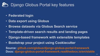 Django Globus Portal key features
• Federated login
• Data export using Globus
• Browse datasets via Globus Search service
• Template-driven search results and landing pages
• Django-based framework with extensible templates
• Bootstrap your project using Cookiecutter
31
Source: github.com/globus/django-globus-portal-framework
Docs: django-globus-portal-framework.readthedocs.io/en/stable
 