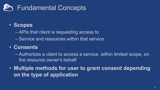 Fundamental Concepts
• Scopes
– APIs that client is requesting access to
– Service and resources within that service
• Consents
– Authorizes a client to access a service, within limited scope, on
the resource owner's behalf
• Multiple methods for user to grant consent depending
on the type of application
6
 
