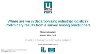 Montanuniversität Leoben Chair of Industrial Logistics
WHERE RESEARCH BECOMES FUTURE
Where are we in decarbonizing industrial logistics?
Preliminary results from a survey among practitioners
Philipp Miklautsch
Manuel Woschank
Chair of Industrial Logistics
The research has received funding from the Office of the
Styrian Provincial Government, grant agreement No.
ABT08-247910/2021.
 