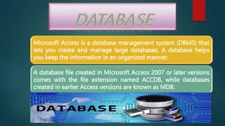 Microsoft Access is a database management system (DBMS) that
lets you create and manage large databases. A database helps
you keep the information in an organized manner.
A database file created in Microsoft Access 2007 or later versions
comes with the file extension named ACCDB, while databases
created in earlier Access versions are known as MDB.
 