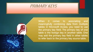 When it comes to associating and
meaningfully combining data from multiple
tables in Microsoft Access, you need to use
the primary key field. The primary key of one
table is the foreign key in another table. One
may add the primary key field in other tables
to refer back to the primary key source table.
 