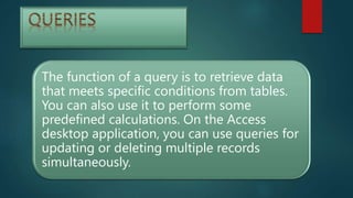 The function of a query is to retrieve data
that meets specific conditions from tables.
You can also use it to perform some
predefined calculations. On the Access
desktop application, you can use queries for
updating or deleting multiple records
simultaneously.
 