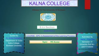 Guided By
Dr. Aniket Sutradhar
Department Of B.Ed
Kalna College,
Burdwan University
Submitted By
Name : Priya Das
Semester- IV
University Roll No -
220711130045
SESSION-2022-2024
KALNA COLLEGE
B.Ed Section
Affiliated To The University Of Burdwan
COURSE: EPC 3 (Assessment of the Learning Process)
SEMESTER-IV
Topic: MS Access
 