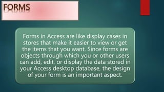 Forms in Access are like display cases in
stores that make it easier to view or get
the items that you want. Since forms are
objects through which you or other users
can add, edit, or display the data stored in
your Access desktop database, the design
of your form is an important aspect.
 