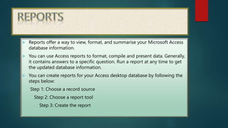  Reports offer a way to view, format, and summarise your Microsoft Access
database information.
 You can use Access reports to format, compile and present data. Generally,
it contains answers to a specific question. Run a report at any time to get
the updated database information.
 You can create reports for your Access desktop database by following the
steps below:
Step 1: Choose a record source
Step 2: Choose a report tool
Step 3: Create the report
 