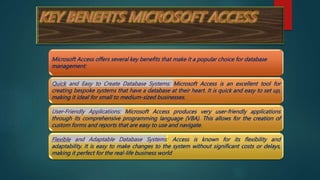 Microsoft Access offers several key benefits that make it a popular choice for database
management:
Quick and Easy to Create Database Systems: Microsoft Access is an excellent tool for
creating bespoke systems that have a database at their heart. It is quick and easy to set up,
making it ideal for small to medium-sized businesses.
User-Friendly Applications: Microsoft Access produces very user-friendly applications
through its comprehensive programming language (VBA). This allows for the creation of
custom forms and reports that are easy to use and navigate.
Flexible and Adaptable Database Systems: Access is known for its flexibility and
adaptability. It is easy to make changes to the system without significant costs or delays,
making it perfect for the real-life business world
 