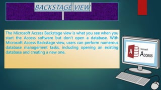 The Microsoft Access Backstage view is what you see when you
start the Access software but don’t open a database. With
Microsoft Access Backstage view, users can perform numerous
database management tasks, including opening an existing
database and creating a new one.
 