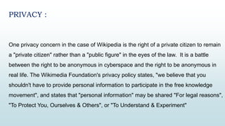 PRIVACY :
One privacy concern in the case of Wikipedia is the right of a private citizen to remain
a "private citizen" rather than a "public figure" in the eyes of the law. It is a battle
between the right to be anonymous in cyberspace and the right to be anonymous in
real life. The Wikimedia Foundation's privacy policy states, "we believe that you
shouldn't have to provide personal information to participate in the free knowledge
movement", and states that "personal information" may be shared "For legal reasons",
"To Protect You, Ourselves & Others", or "To Understand & Experiment"
 