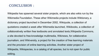 CONCLUSION :
Wikipedia has spawned several sister projects, which are also wikis run by the
Wikimedia Foundation. These other Wikimedia projects include Wiktionary, a
dictionary project launched in December 2002, Wikiquote, a collection of
quotations created a week after Wikimedia launched, Wikibooks, a collection of
collaboratively written free textbooks and annotated texts,Wikipedia Commons,
a site devoted to free-knowledge multimedia, Wikinews, for collaborative
journalism, and Wikiversity, a project for the creation of free learning materials
and the provision of online learning activities. Another sister project of
Wikipedia, Wikispecies, is a catalog of all species, but is not open for public
editing.
 