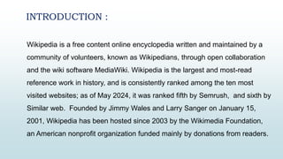 Wikipedia is a free content online encyclopedia written and maintained by a
community of volunteers, known as Wikipedians, through open collaboration
and the wiki software MediaWiki. Wikipedia is the largest and most-read
reference work in history, and is consistently ranked among the ten most
visited websites; as of May 2024, it was ranked fifth by Semrush, and sixth by
Similar web. Founded by Jimmy Wales and Larry Sanger on January 15,
2001, Wikipedia has been hosted since 2003 by the Wikimedia Foundation,
an American nonprofit organization funded mainly by donations from readers.
INTRODUCTION :
 