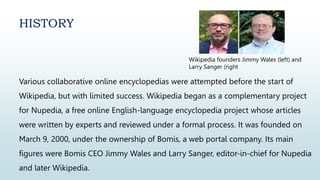 Various collaborative online encyclopedias were attempted before the start of
Wikipedia, but with limited success. Wikipedia began as a complementary project
for Nupedia, a free online English-language encyclopedia project whose articles
were written by experts and reviewed under a formal process. It was founded on
March 9, 2000, under the ownership of Bomis, a web portal company. Its main
figures were Bomis CEO Jimmy Wales and Larry Sanger, editor-in-chief for Nupedia
and later Wikipedia.
HISTORY
Wikipedia founders Jimmy Wales (left) and
Larry Sanger (right
 